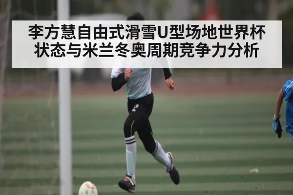 李方慧自由式滑雪U型场地世界杯状态与米兰冬奥周期竞争力分析